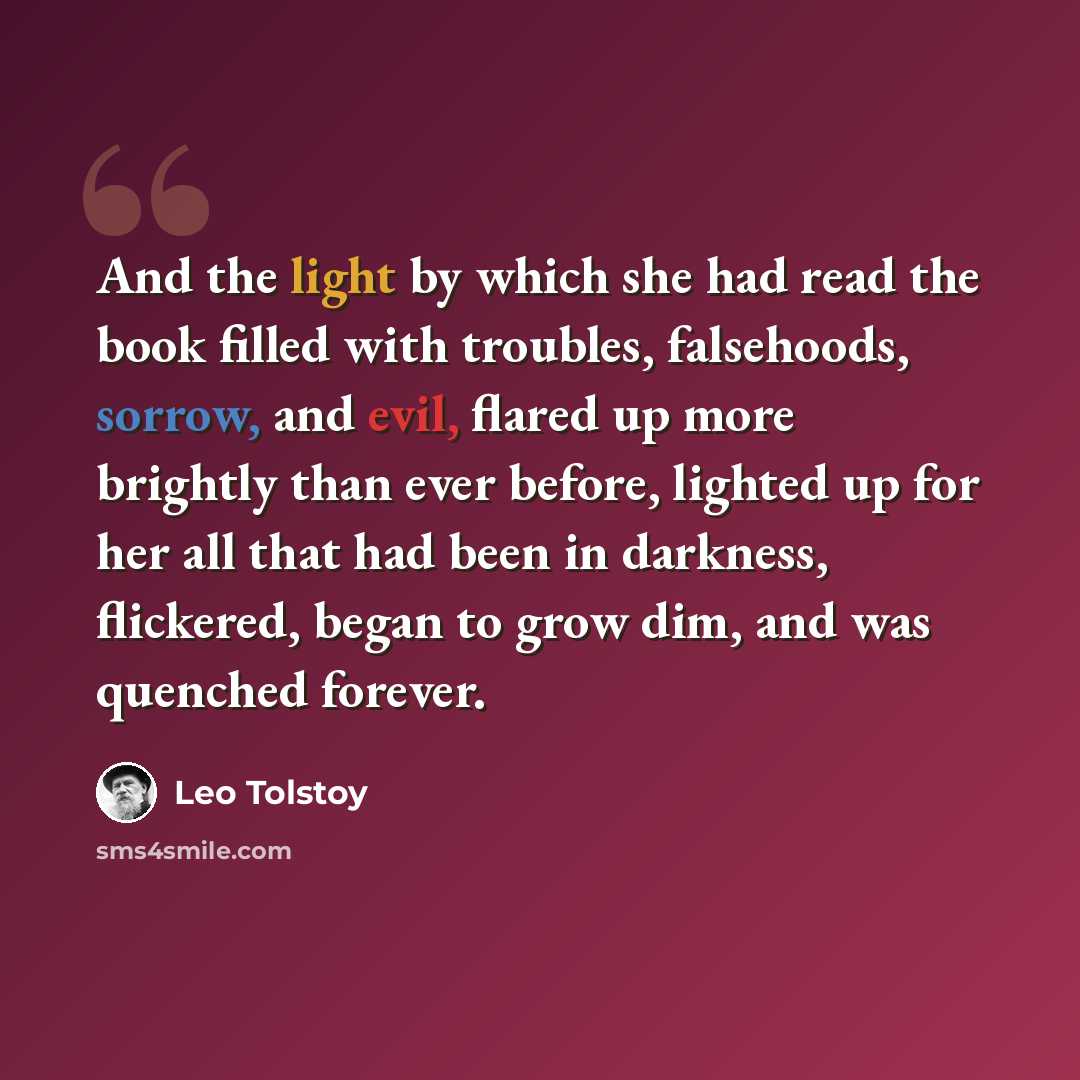 “And the light by which she had read the book filled with troubles, falsehoods, sorrow, and evil, flared up more brightly than ever before, lighted up for her all that had been in darkness, flickered, began to grow dim, and was quenched forever.” quote by Leo Tolstoy