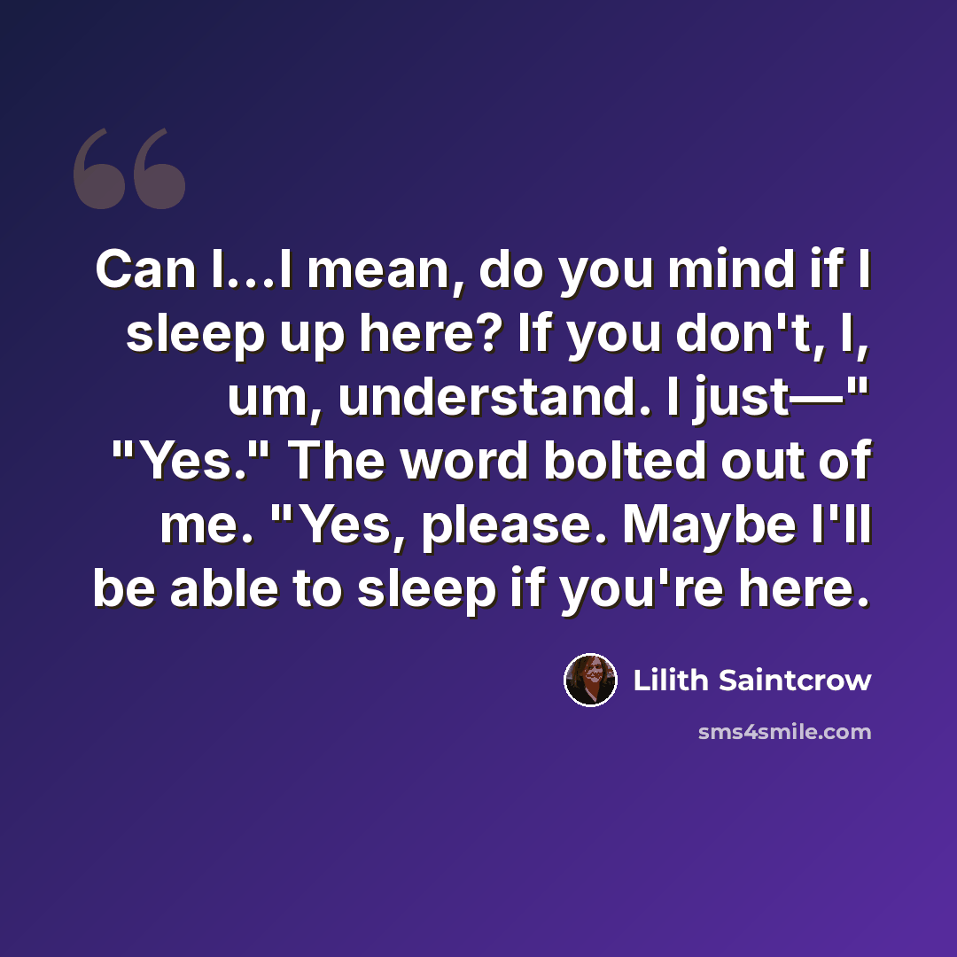 “Can I…I mean, do you mind if I sleep up here? If you don't, I, um, understand. I just—" "Yes." The word bolted out of me. "Yes, please. Maybe I'll be able to sleep if you're here.” quote by Lilith Saintcrow
