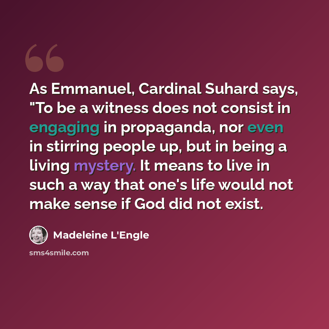 “As Emmanuel, Cardinal Suhard says, "To be a witness does not consist in engaging in propaganda, nor even in stirring people up, but in being a living mystery. It means to live in such a way that one's life would not make sense if God did not exist.” quote by Madeleine L'Engle
