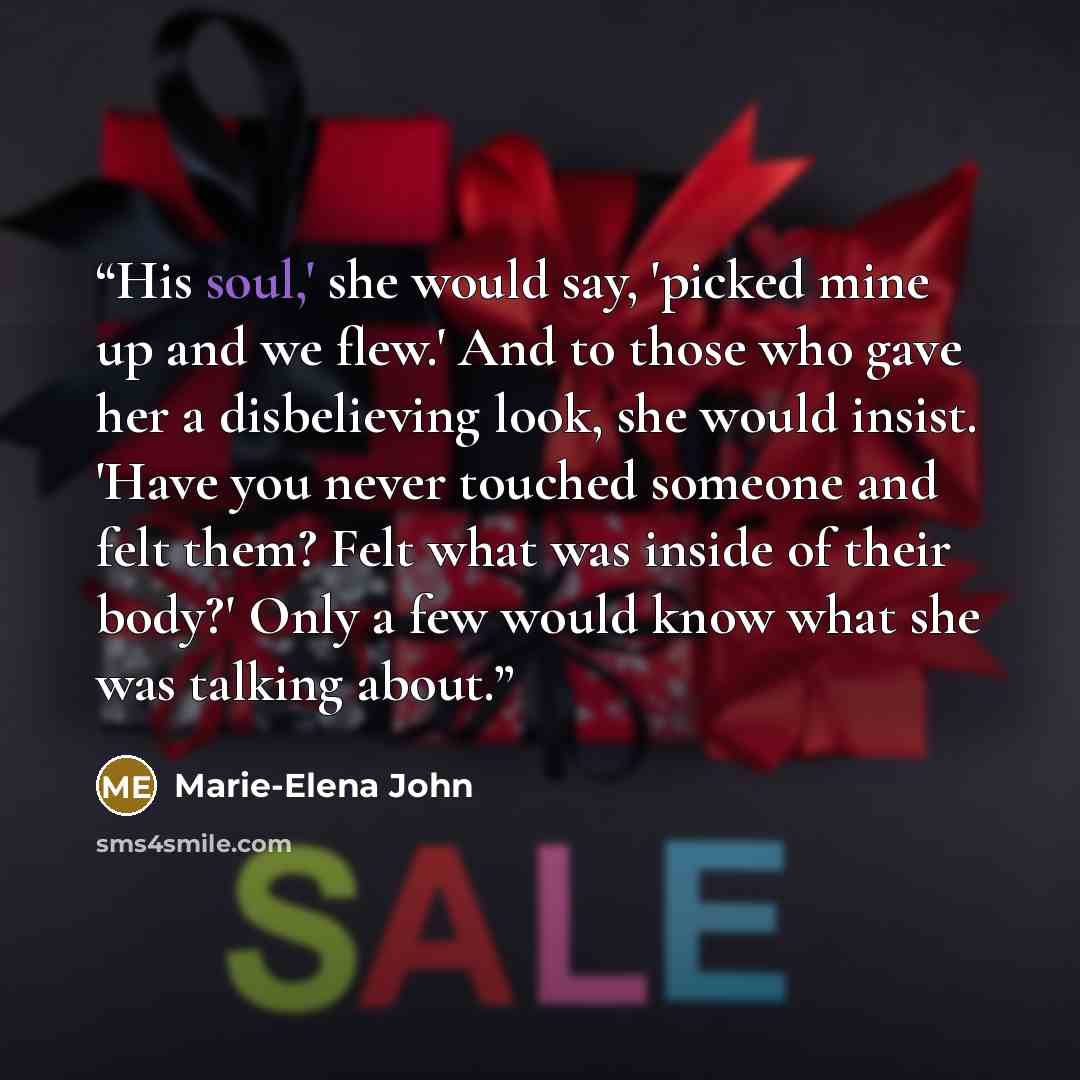 “His soul,' she would say, 'picked mine up and we flew.' And to those who gave her a disbelieving look, she would insist. 'Have you never touched someone and felt them? Felt what was inside of their body?' Only a few would know what she was talking about.” quote by Marie-Elena John