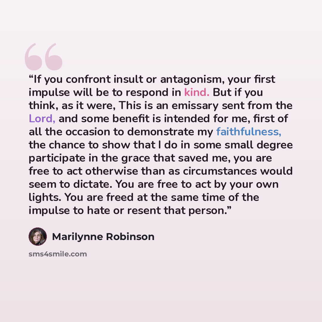 “If you confront insult or antagonism, your first impulse will be to respond in kind. But if you think, as it were, This is an emissary sent from the Lord, and some benefit is intended for me, first of all the occasion to demonstrate my faithfulness, the chance to show that I do in some small…” quote by Marilynne Robinson