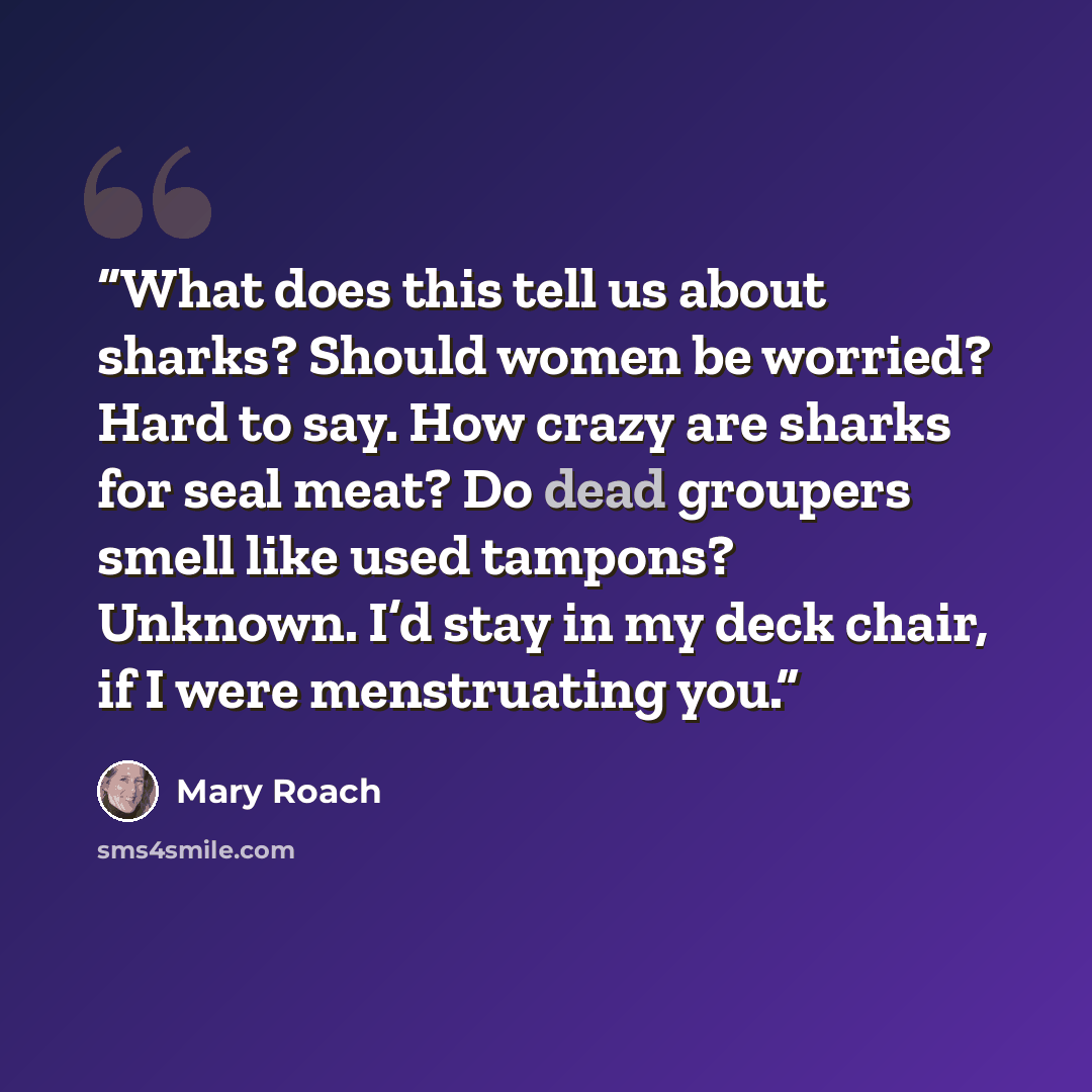 “What does this tell us about sharks? Should women be worried? Hard to say. How crazy are sharks for seal meat? Do dead groupers smell like used tampons? Unknown. I’d stay in my deck chair, if I were menstruating you.” quote by Mary Roach