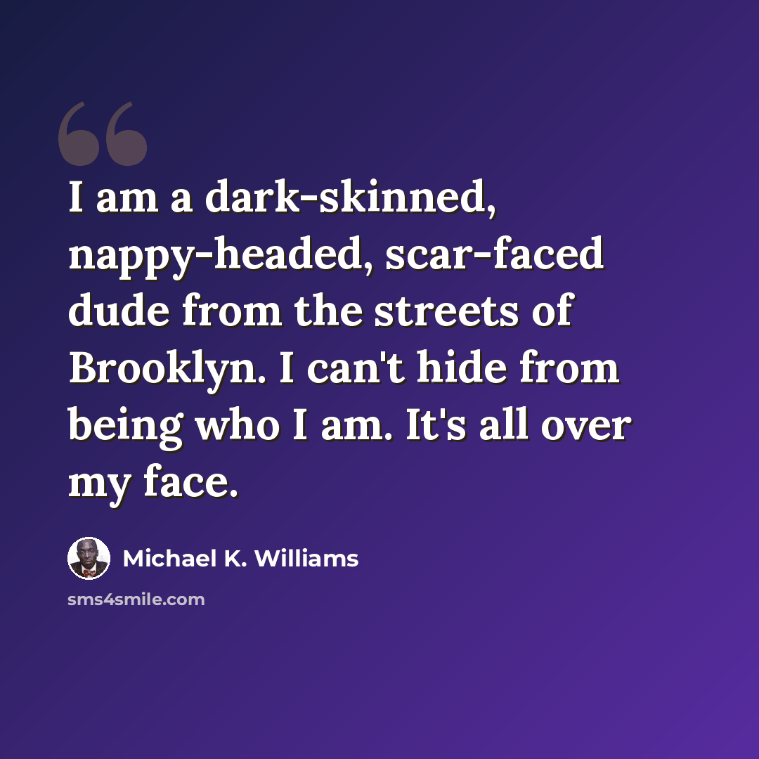 “I am a dark-skinned, nappy-headed, scar-faced dude from the streets of Brooklyn. I can't hide from being who I am. It's all over my face.” quote by Michael K. Williams