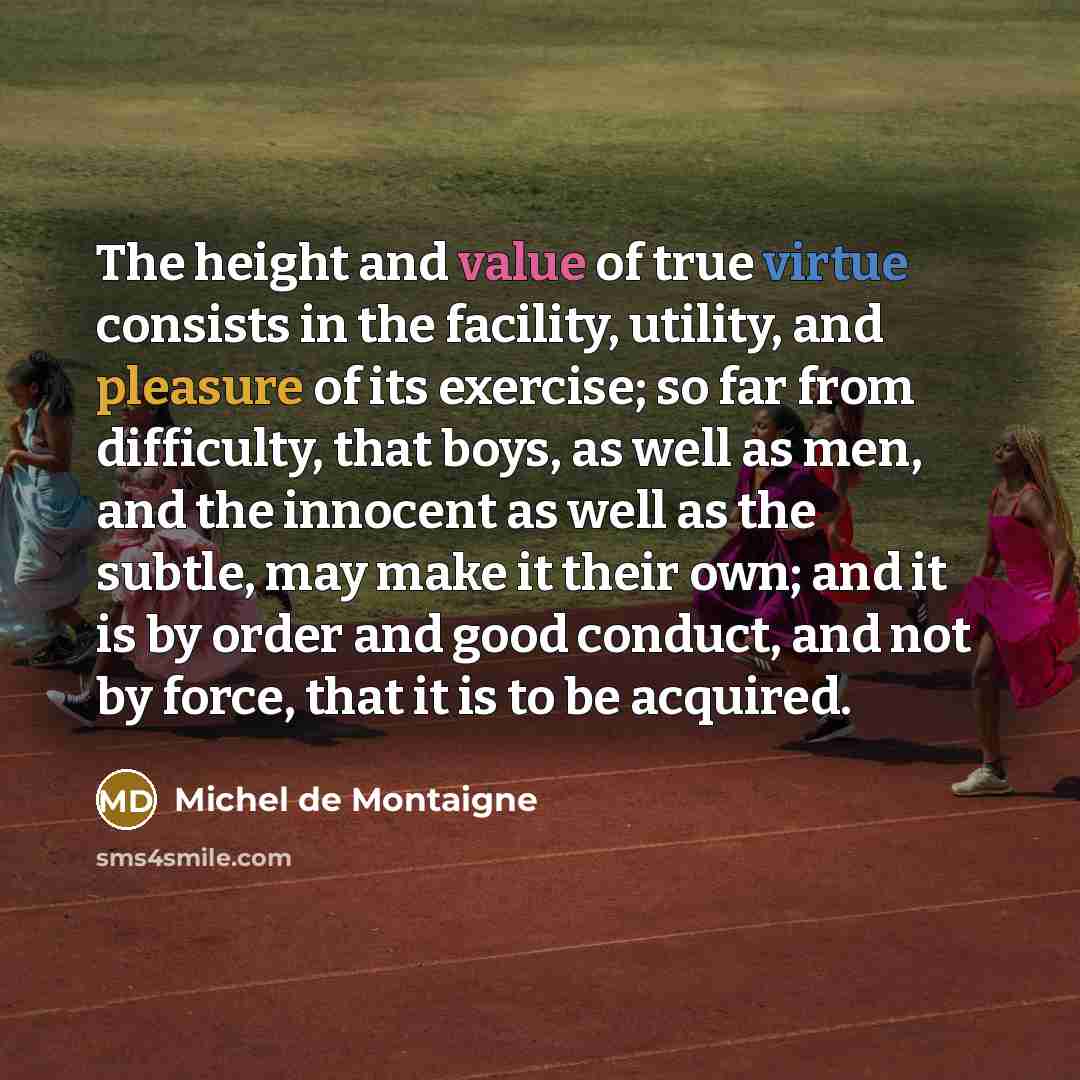 “The height and value of true virtue consists in the facility, utility, and pleasure of its exercise; so far from difficulty, that boys, as well as men, and the innocent as well as the subtle, may make it their own; and it is by order and good conduct, and not by force, that it is to be acquired.” quote by Michel de Montaigne