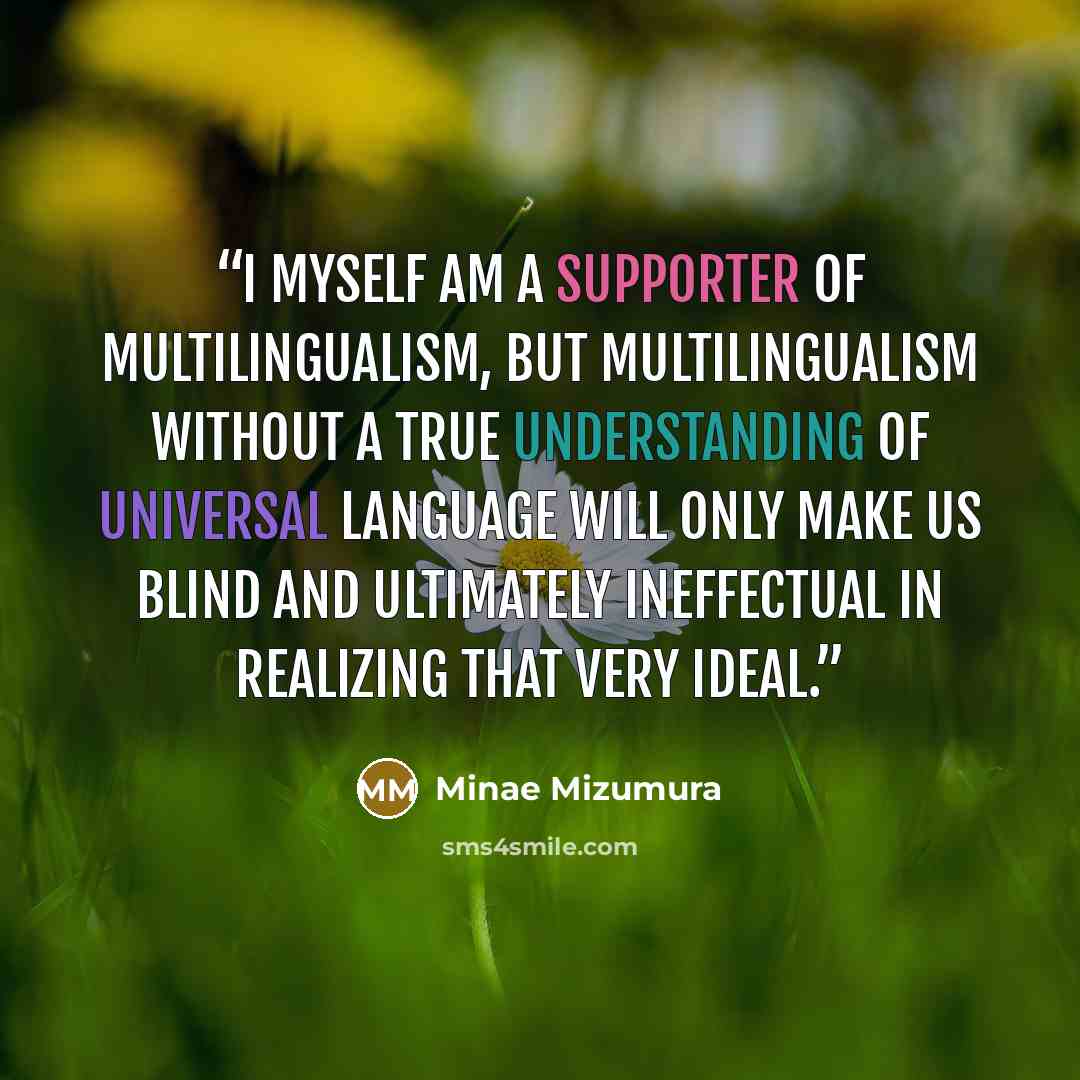 “I myself am a supporter of multilingualism, but multilingualism without a true understanding of universal language will only make us blind and ultimately ineffectual in realizing that very ideal.” quote by Minae Mizumura