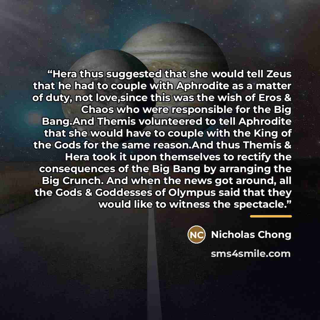 “Hera thus suggested that she would tell Zeus that he had to couple with Aphrodite as a matter of duty, not love,since this was the wish of Eros & Chaos who were responsible for the Big Bang.And Themis volunteered to tell Aphrodite that she would have to couple with the King of the Gods for the…” quote by Nicholas Chong