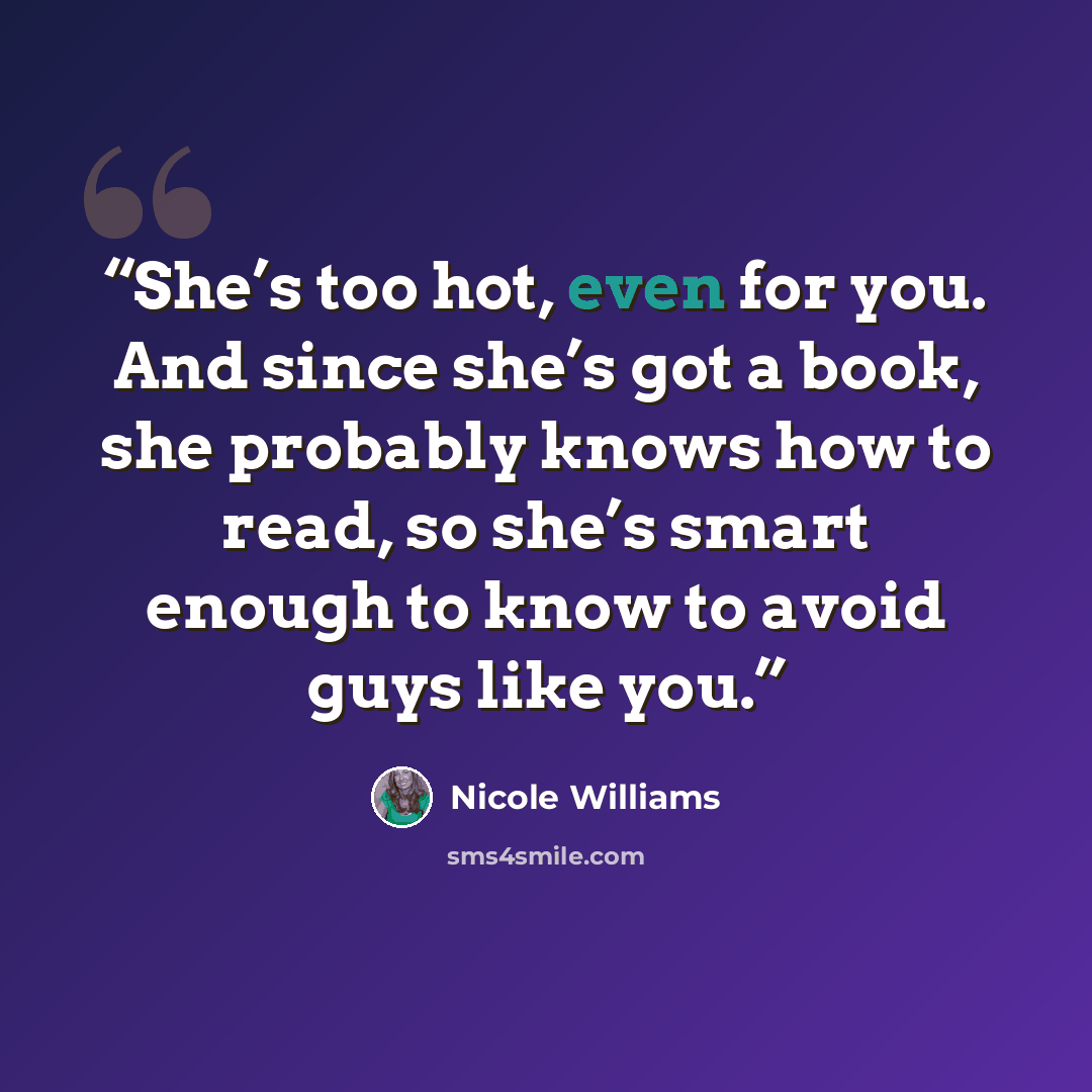 “She’s too hot, even for you. And since she’s got a book, she probably knows how to read, so she’s smart enough to know to avoid guys like you.” quote by Nicole Williams