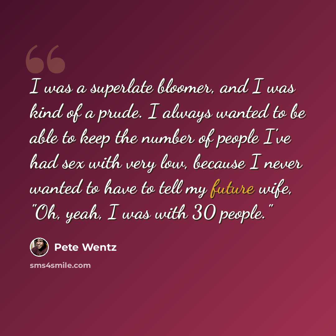 “I was a superlate bloomer, and I was kind of a prude. I always wanted to be able to keep the number of people I've had sex with very low, because I never wanted to have to tell my future wife, "Oh, yeah, I was with 30 people."” quote by Pete Wentz