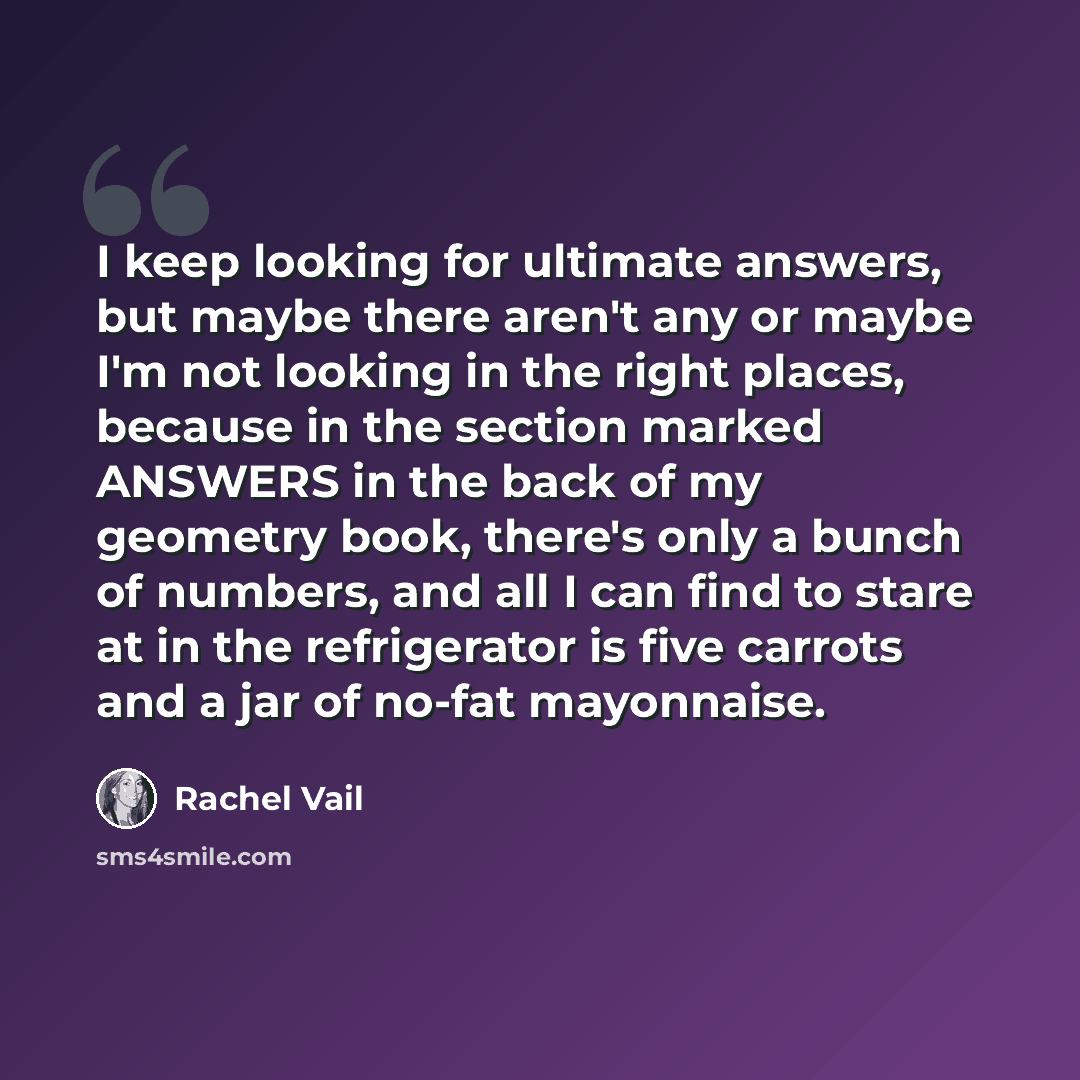 “I keep looking for ultimate answers, but maybe there aren't any or maybe I'm not looking in the right places, because in the section marked ANSWERS in the back of my geometry book, there's only a bunch of numbers, and all I can find to stare at in the refrigerator is five carrots and a jar of…” quote by Rachel Vail