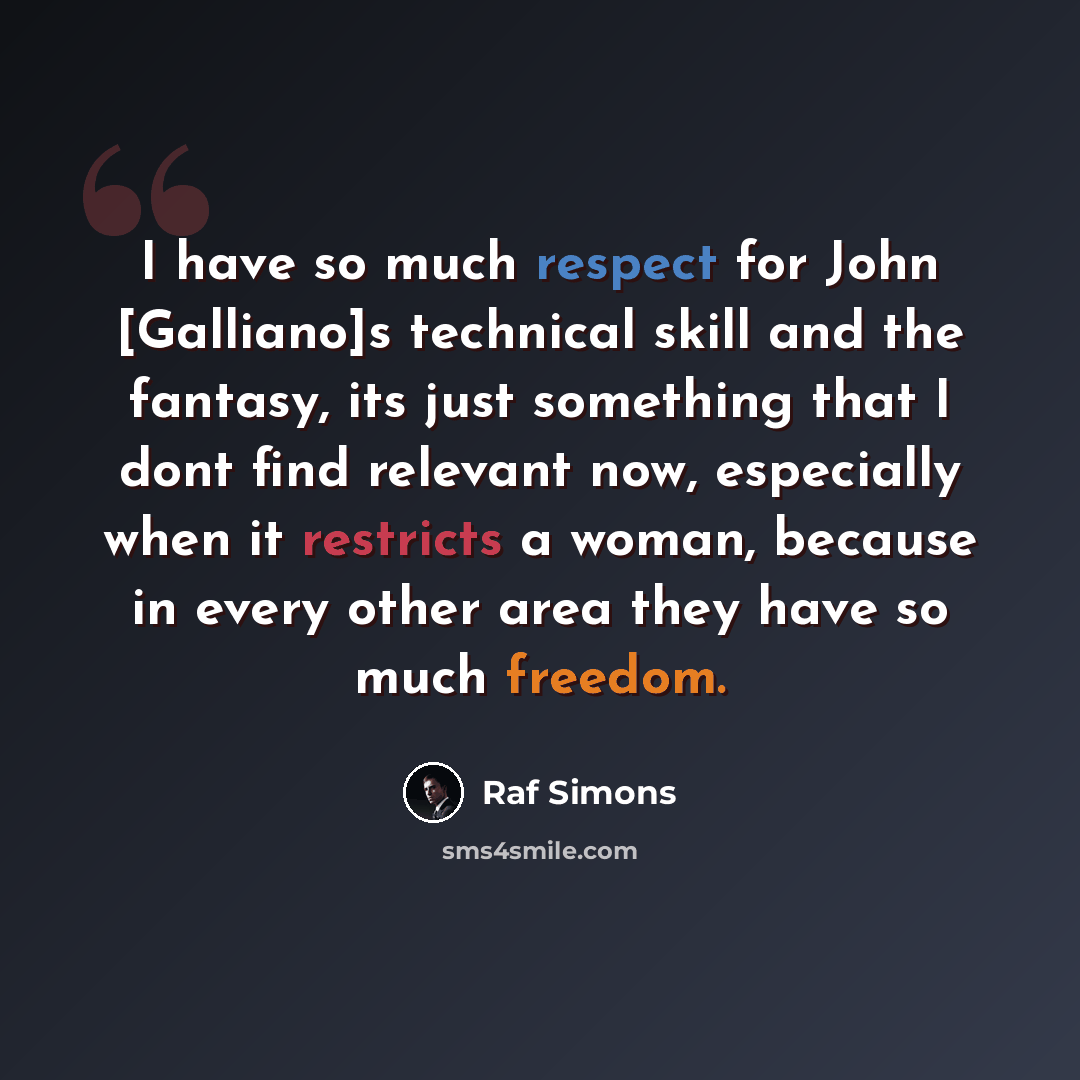 “I have so much respect for John [Galliano]s technical skill and the fantasy, its just something that I dont find relevant now, especially when it restricts a woman, because in every other area they have so much freedom.” quote by Raf Simons