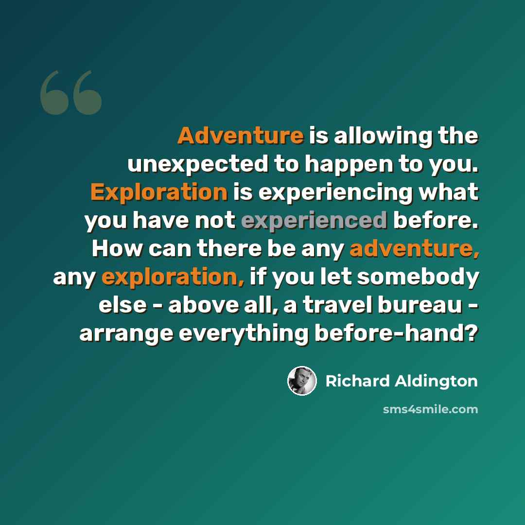 “Adventure is allowing the unexpected to happen to you. Exploration is experiencing what you have not experienced before. How can there be any adventure, any exploration, if you let somebody else - above all, a travel bureau - arrange everything before-hand?” quote by Richard Aldington