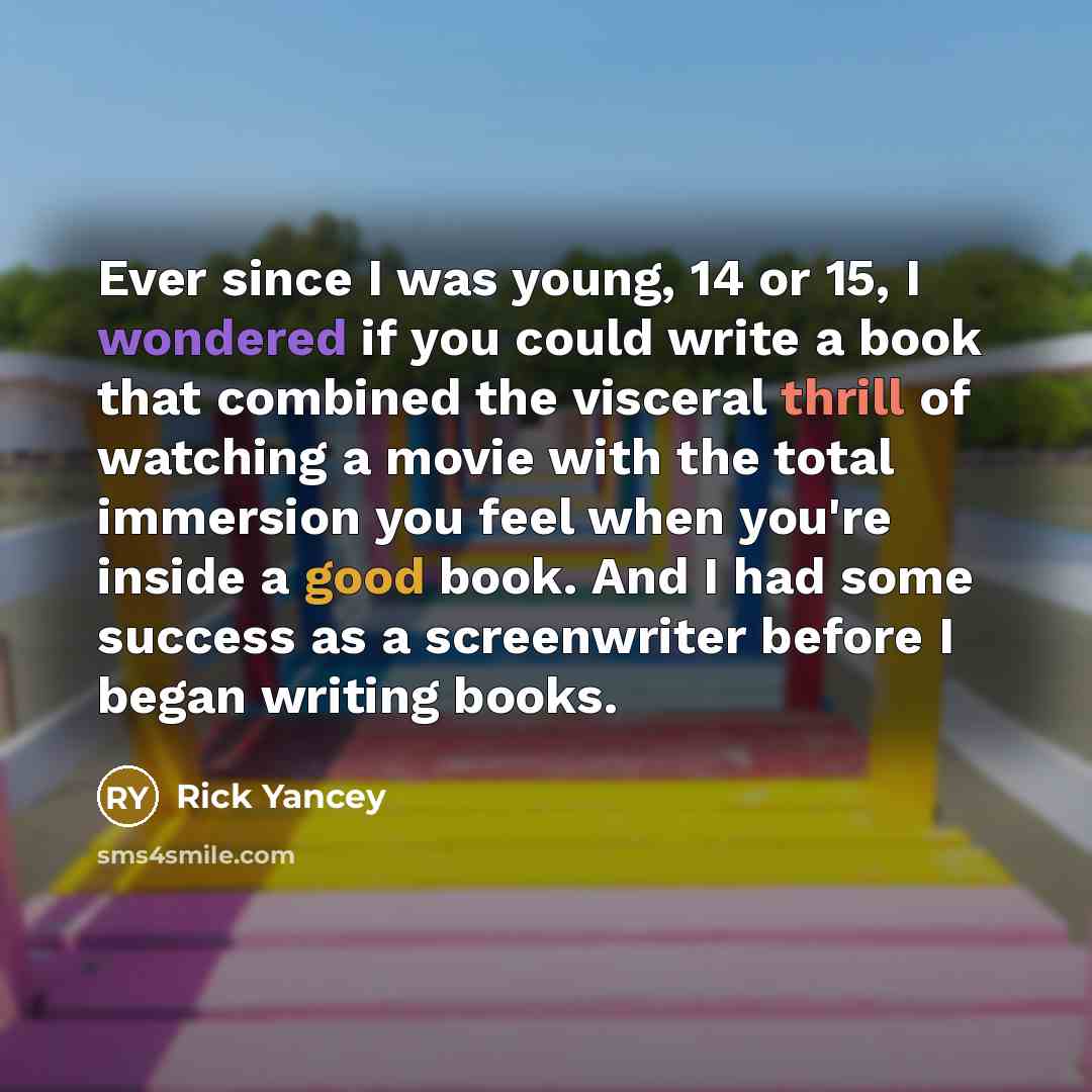 “Ever since I was young, 14 or 15, I wondered if you could write a book that combined the visceral thrill of watching a movie with the total immersion you feel when you're inside a good book. And I had some success as a screenwriter before I began writing books.” quote by Rick Yancey