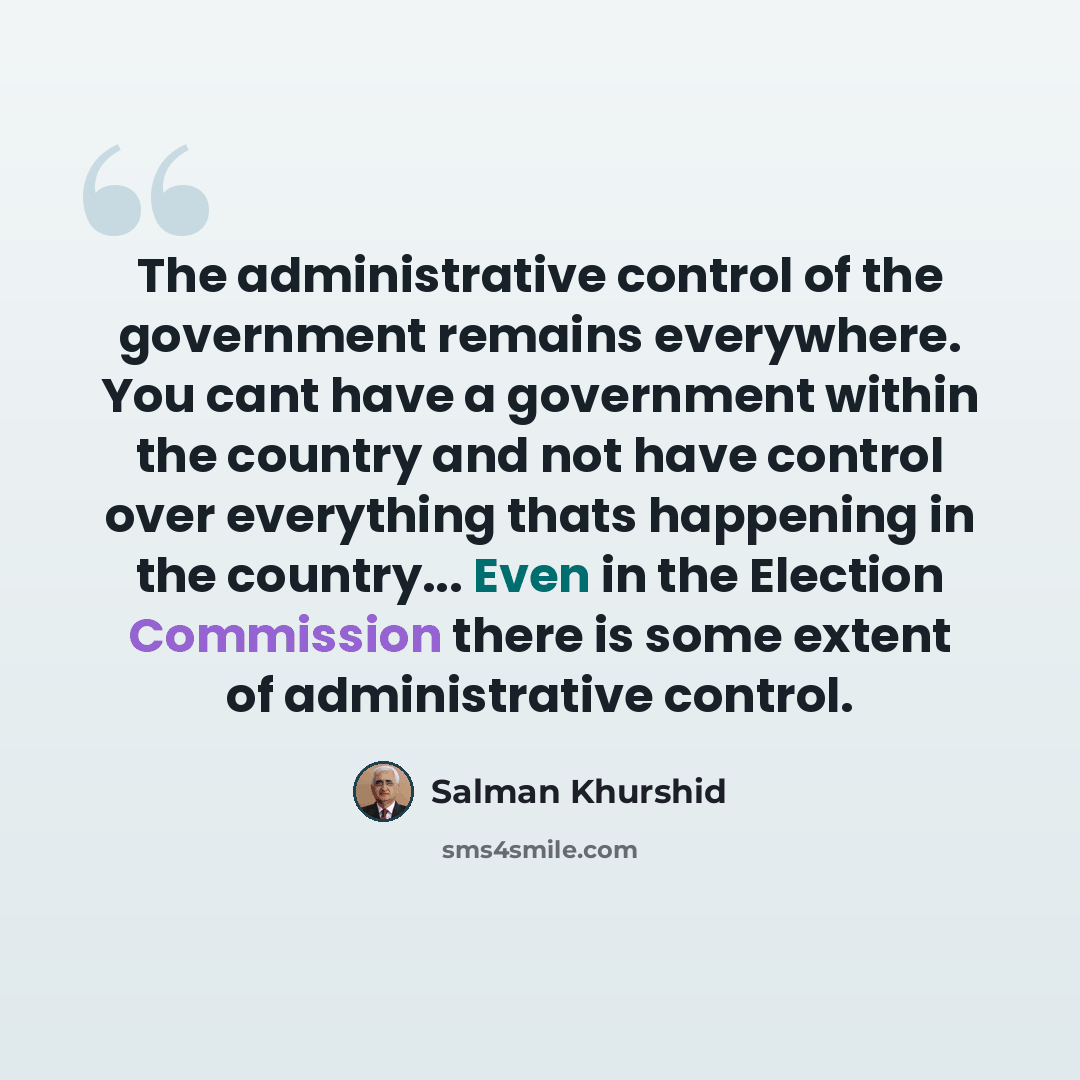“The administrative control of the government remains everywhere. You cant have a government within the country and not have control over everything thats happening in the country... Even in the Election Commission there is some extent of administrative control.” quote by Salman Khurshid