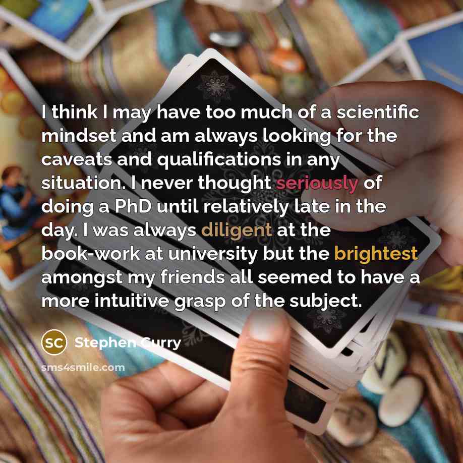 “I think I may have too much of a scientific mindset and am always looking for the caveats and qualifications in any situation. I never thought seriously of doing a PhD until relatively late in the day. I was always diligent at the book-work at university but the brightest amongst my friends all…” quote by Stephen Curry
