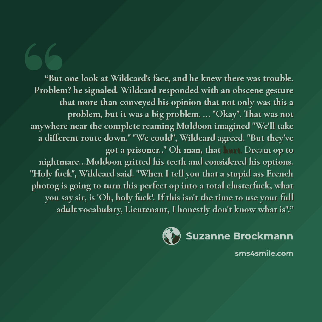 “But one look at Wildcard's face, and he knew there was trouble. Problem? he signaled. Wildcard responded with an obscene gesture that more than conveyed his opinion that not only was this a problem, but it was a big problem. ... "Okay". That was not anywhere near the complete reaming Muldoon…” quote by Suzanne Brockmann