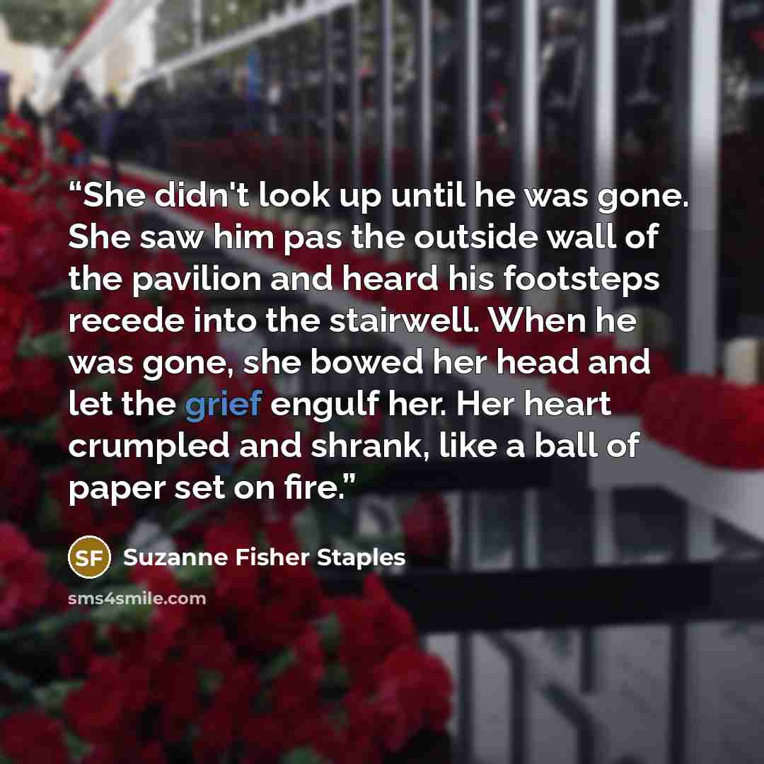 “She didn't look up until he was gone. She saw him pas the outside wall of the pavilion and heard his footsteps recede into the stairwell. When he was gone, she bowed her head and let the grief engulf her. Her heart crumpled and shrank, like a ball of paper set on fire.” quote by Suzanne Fisher Staples