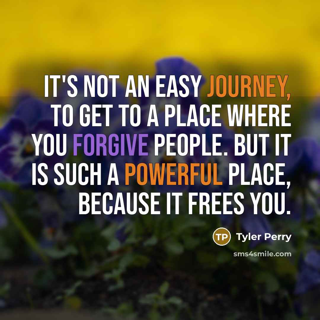 “It's not an easy journey, to get to a place where you forgive people. But it is such a powerful place, because it frees you.” quote by Tyler Perry