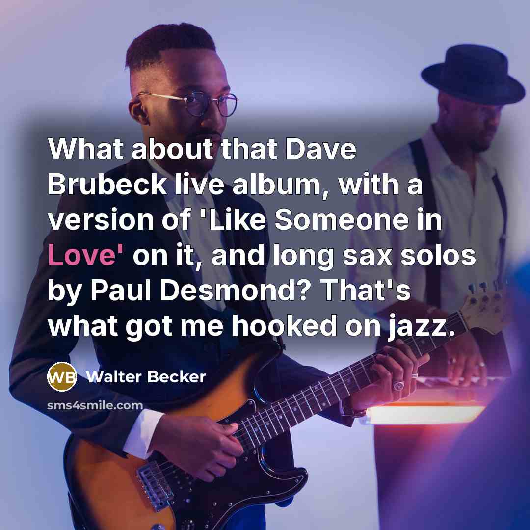 “What about that Dave Brubeck live album, with a version of 'Like Someone in Love' on it, and long sax solos by Paul Desmond? That's what got me hooked on jazz.” quote by Walter Becker