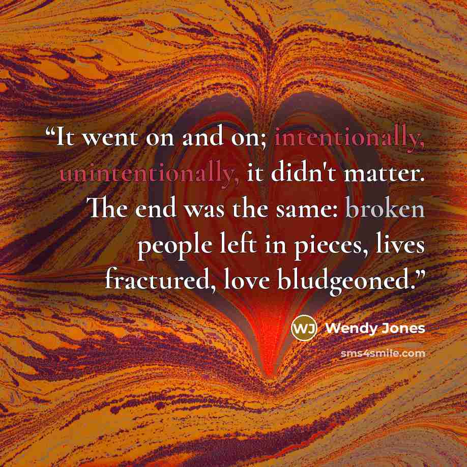 “It went on and on; intentionally, unintentionally, it didn't matter. The end was the same: broken people left in pieces, lives fractured, love bludgeoned.” quote by Wendy Jones