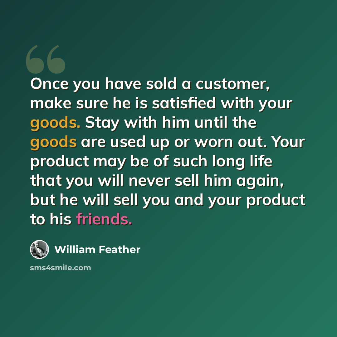 “Once you have sold a customer, make sure he is satisfied with your goods. Stay with him until the goods are used up or worn out. Your product may be of such long life that you will never sell him again, but he will sell you and your product to his friends.” quote by William Feather