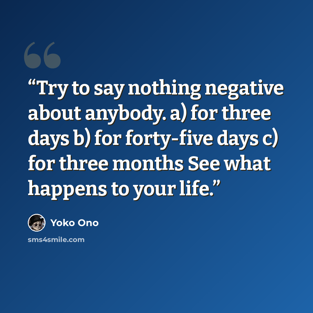 “Try to say nothing negative about anybody. a) for three days b) for forty-five days c) for three months See what happens to your life.” quote by Yoko Ono