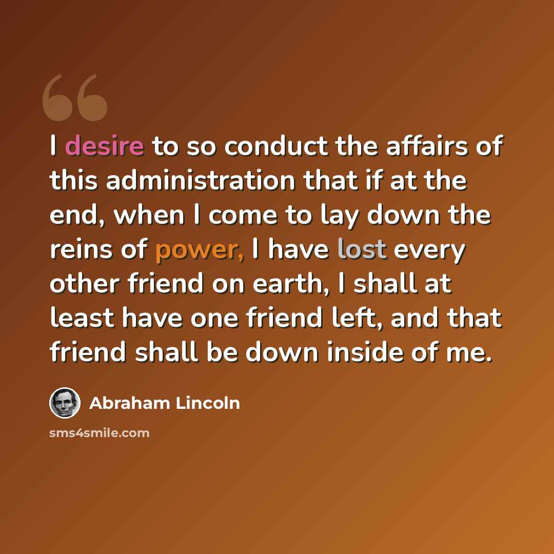 “I desire to so conduct the affairs of this administration that if at the end, when I come to lay down the reins of power, I have lost every other friend on earth, I shall at least have one friend left, and that friend shall be down inside of me.” quote by Abraham Lincoln