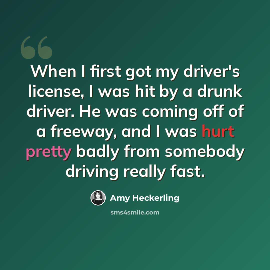 “When I first got my driver's license, I was hit by a drunk driver. He was coming off of a freeway, and I was hurt pretty badly from somebody driving really fast.” quote by Amy Heckerling