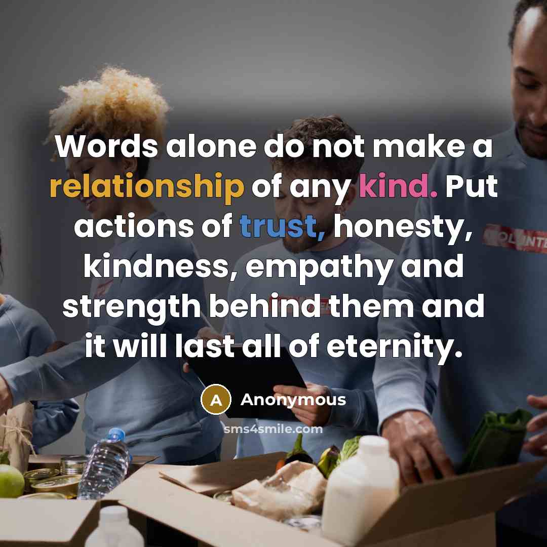 “Words alone do not make a relationship of any kind. Put actions of trust, honesty, kindness, empathy and strength behind them and it will last all of eternity.” quote by Anonymous