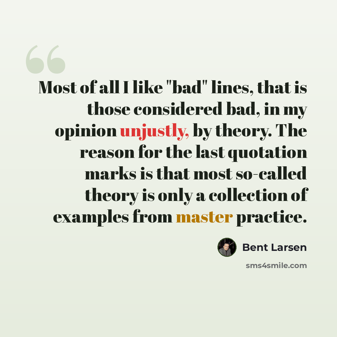 “Most of all I like "bad" lines, that is those considered bad, in my opinion unjustly, by theory. The reason for the last quotation marks is that most so-called theory is only a collection of examples from master practice.” quote by Bent Larsen