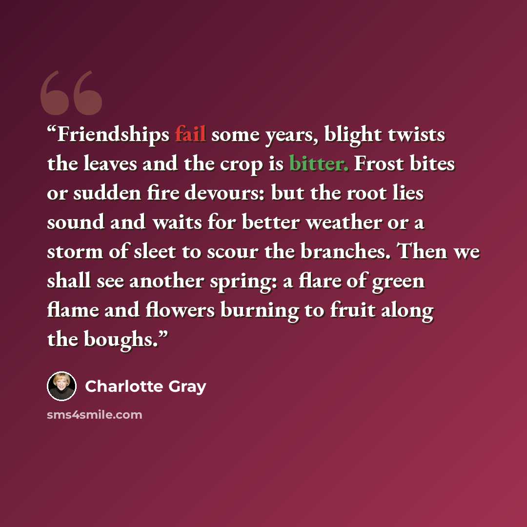 “Friendships fail some years, blight twists the leaves and the crop is bitter. Frost bites or sudden fire devours: but the root lies sound and waits for better weather or a storm of sleet to scour the branches. Then we shall see another spring: a flare of green flame and flowers burning to fruit…” quote by Charlotte Gray