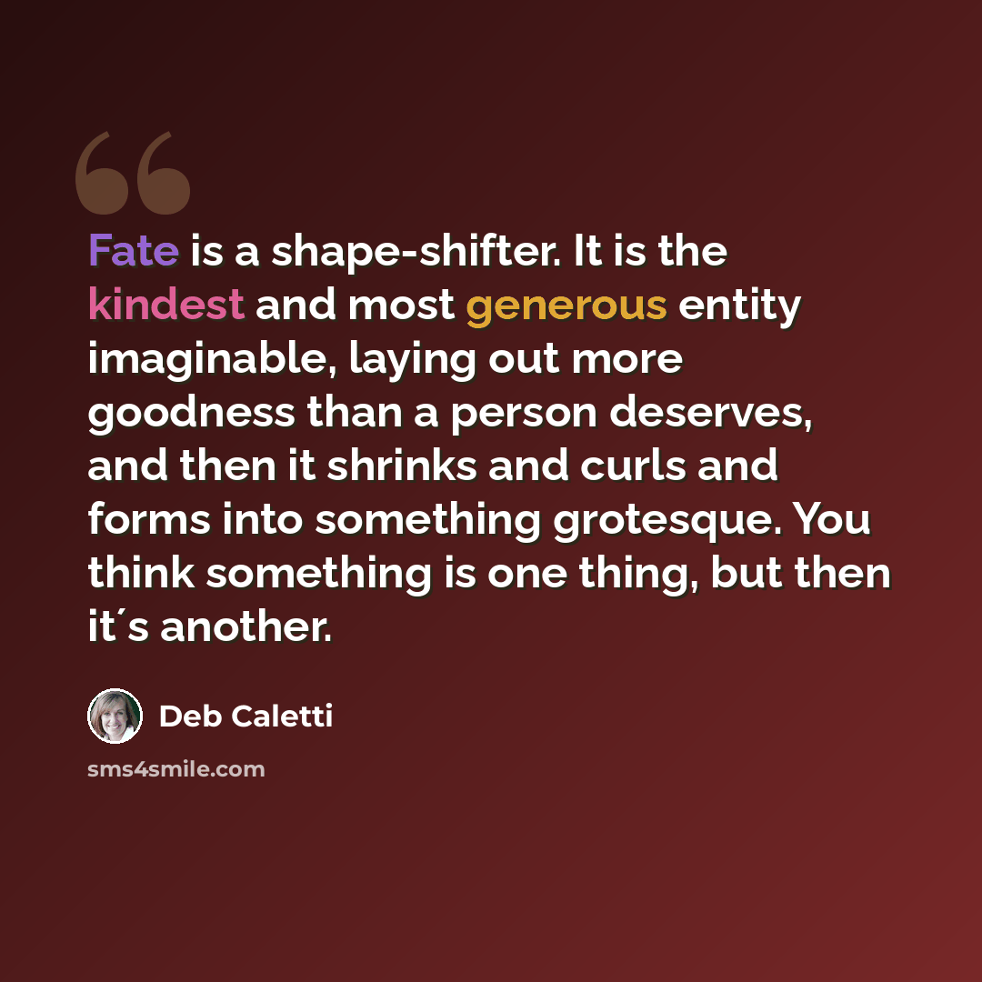 “Fate is a shape-shifter. It is the kindest and most generous entity imaginable, laying out more goodness than a person deserves, and then it shrinks and curls and forms into something grotesque. You think something is one thing, but then it´s another.” quote by Deb Caletti