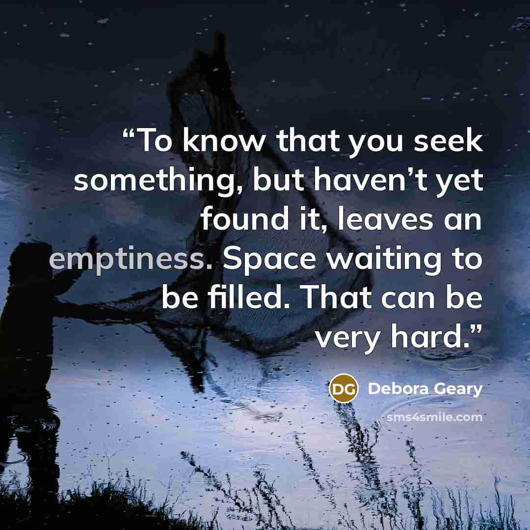“To know that you seek something, but haven’t yet found it, leaves an emptiness. Space waiting to be filled. That can be very hard.” quote by Debora Geary