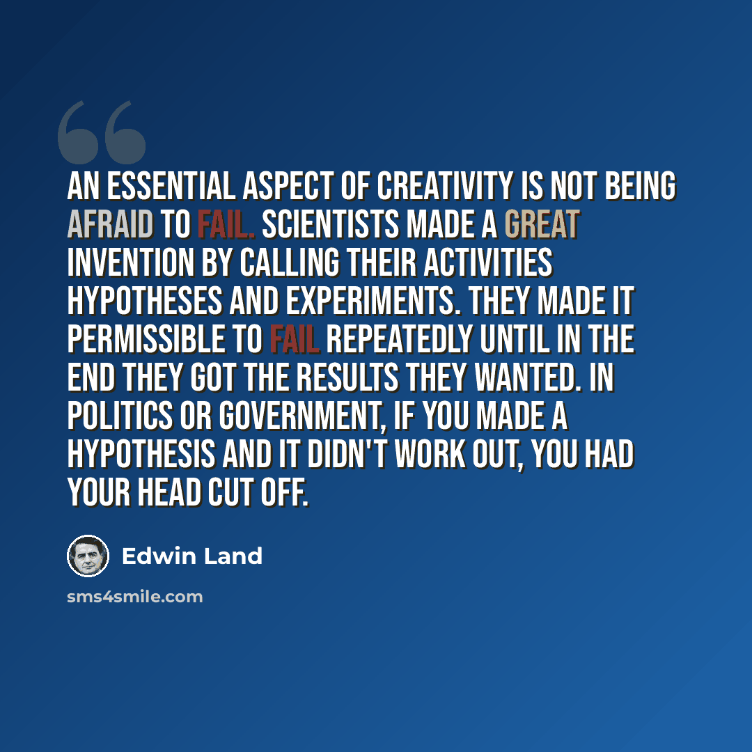 “An essential aspect of creativity is not being afraid to fail. Scientists made a great invention by calling their activities hypotheses and experiments. They made it permissible to fail repeatedly until in the end they got the results they wanted. In politics or government, if you made a…” quote by Edwin Land