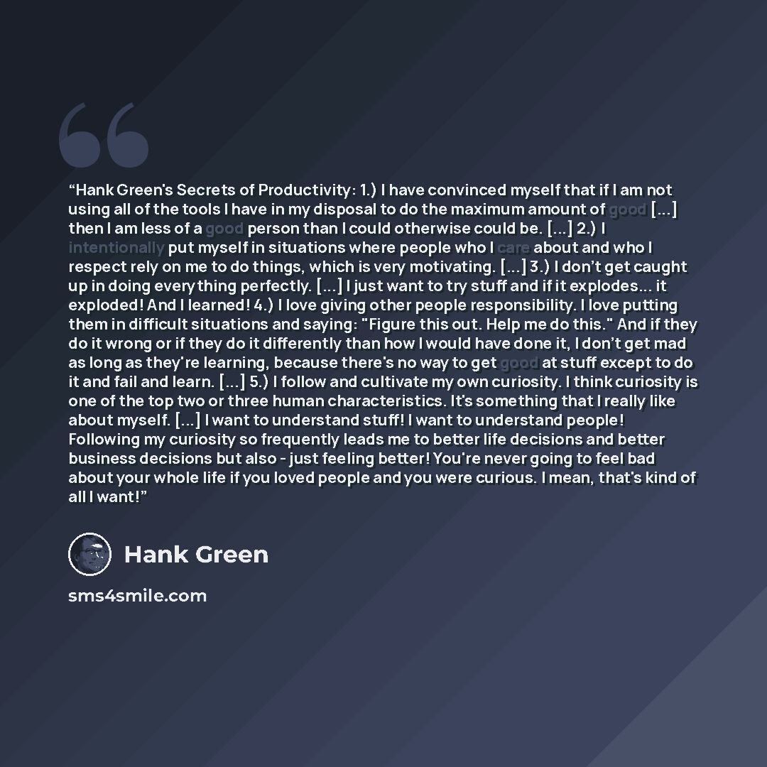 “Hank Green's Secrets of Productivity: 1.) I have convinced myself that if I am not using all of the tools I have in my disposal to do the maximum amount of good [...] then I am less of a good person than I could otherwise could be. [...] 2.) I intentionally put myself in situations where people…” quote by Hank Green