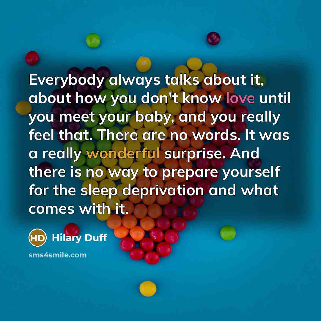 “Everybody always talks about it, about how you don't know love until you meet your baby, and you really feel that. There are no words. It was a really wonderful surprise. And there is no way to prepare yourself for the sleep deprivation and what comes with it.” quote by Hilary Duff