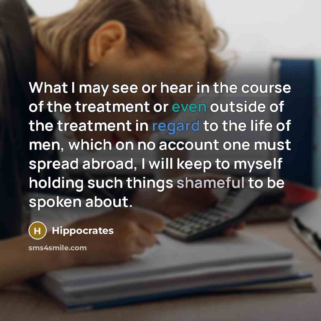 “What I may see or hear in the course of the treatment or even outside of the treatment in regard to the life of men, which on no account one must spread abroad, I will keep to myself holding such things shameful to be spoken about.” quote by Hippocrates