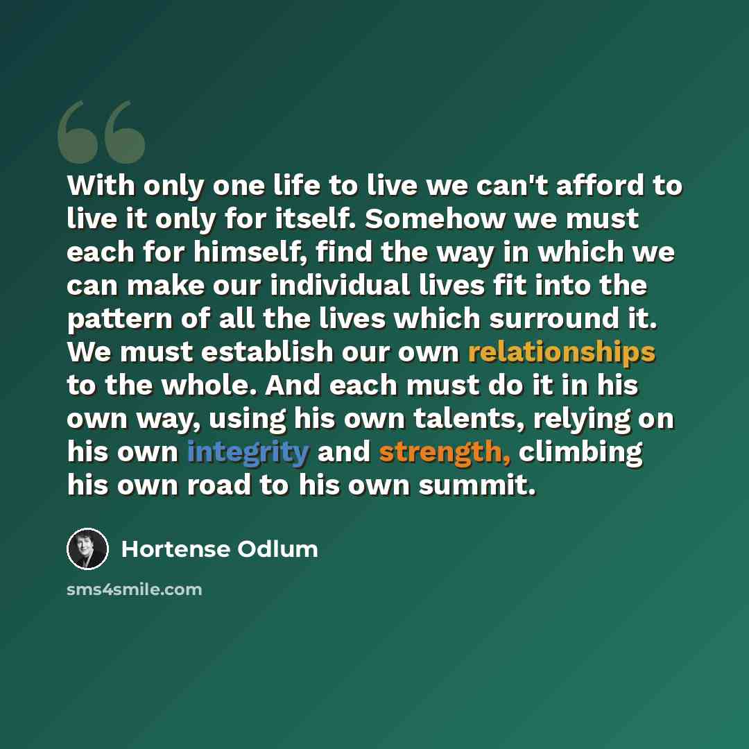 “With only one life to live we can't afford to live it only for itself. Somehow we must each for himself, find the way in which we can make our individual lives fit into the pattern of all the lives which surround it. We must establish our own relationships to the whole. And each must do it in his…” quote by Hortense Odlum