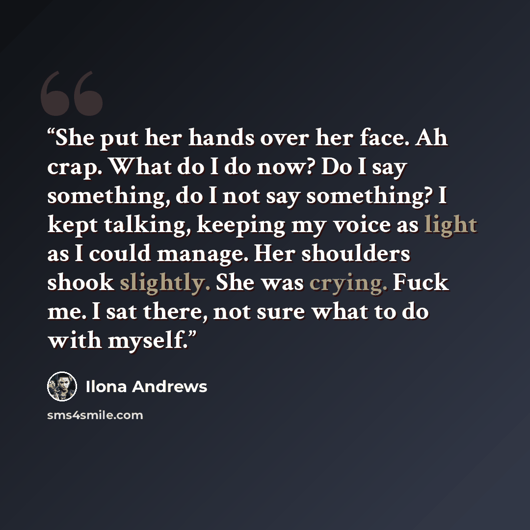 “She put her hands over her face. Ah crap. What do I do now? Do I say something, do I not say something? I kept talking, keeping my voice as light as I could manage. Her shoulders shook slightly. She was crying. Fuck me. I sat there, not sure what to do with myself.” quote by Ilona Andrews