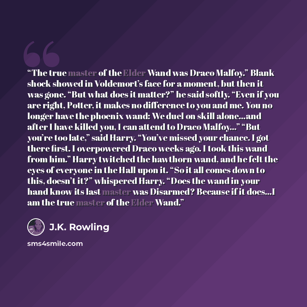 “The true master of the Elder Wand was Draco Malfoy.” Blank shock showed in Voldemort’s face for a moment, but then it was gone. “But what does it matter?” he said softly. “Even if you are right, Potter, it makes no difference to you and me. You no longer have the phoenix wand: We duel on skill…” quote by J.K. Rowling