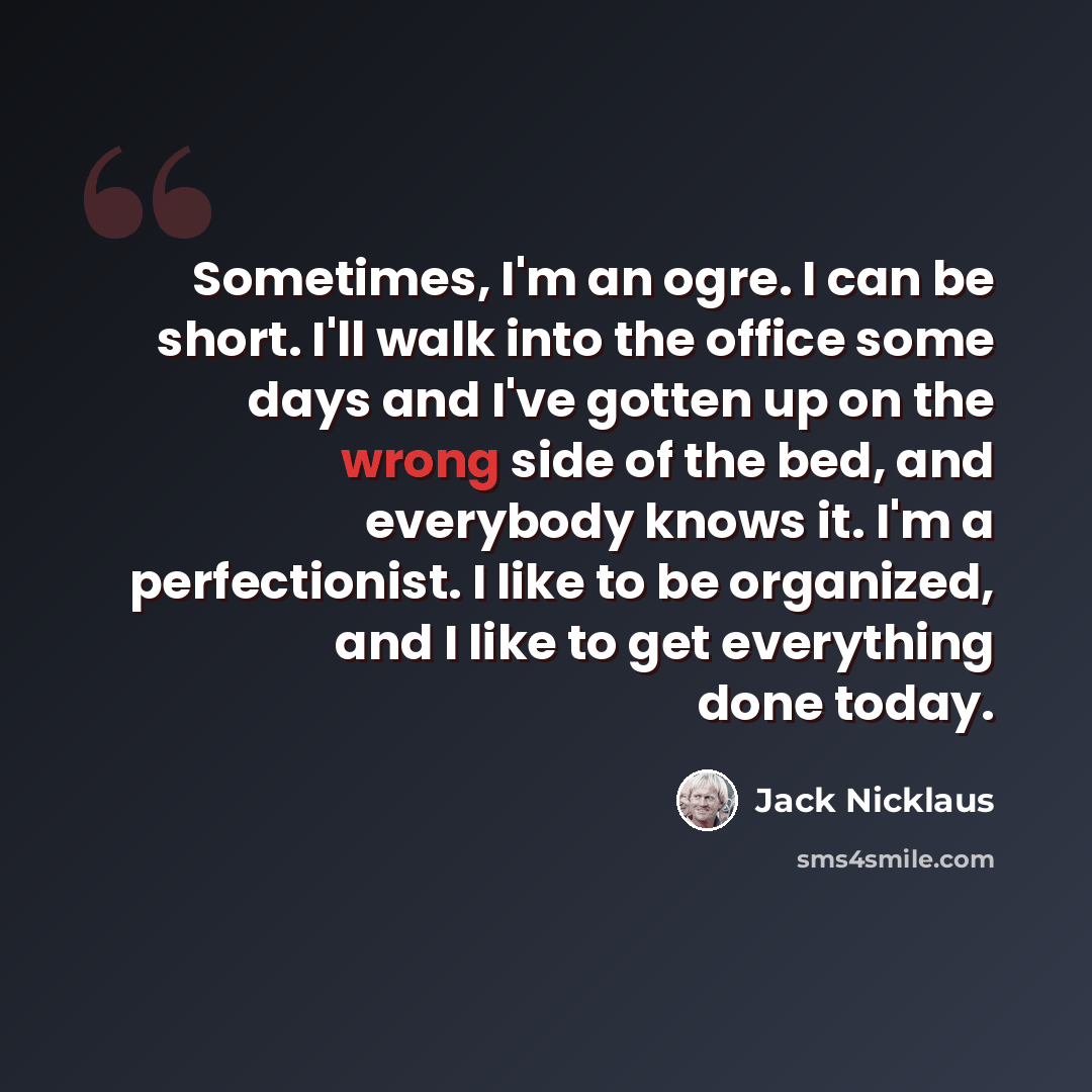 “Sometimes, I'm an ogre. I can be short. I'll walk into the office some days and I've gotten up on the wrong side of the bed, and everybody knows it. I'm a perfectionist. I like to be organized, and I like to get everything done today.” quote by Jack Nicklaus