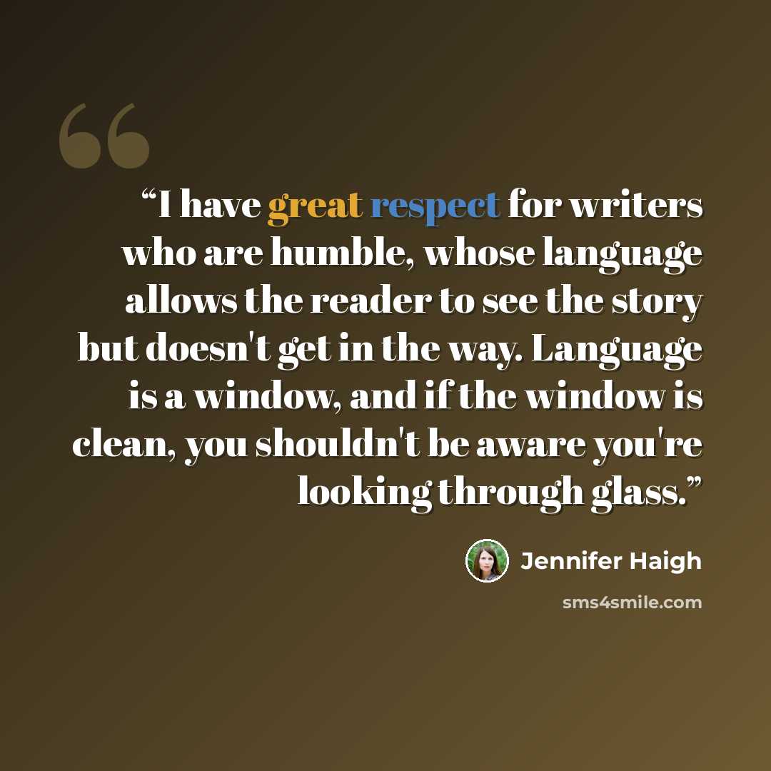 “I have great respect for writers who are humble, whose language allows the reader to see the story but doesn't get in the way. Language is a window, and if the window is clean, you shouldn't be aware you're looking through glass.” quote by Jennifer Haigh