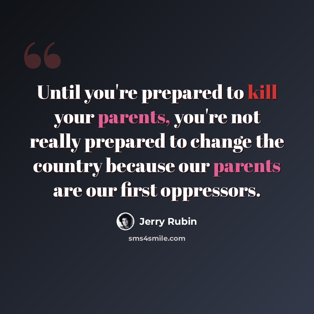 “Until you're prepared to kill your parents, you're not really prepared to change the country because our parents are our first oppressors.” quote by Jerry Rubin
