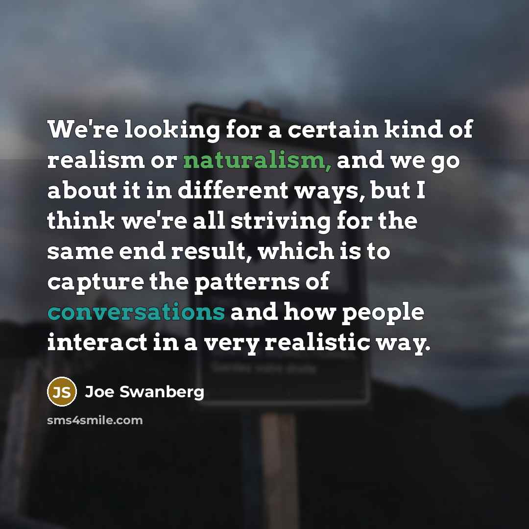 “We're looking for a certain kind of realism or naturalism, and we go about it in different ways, but I think we're all striving for the same end result, which is to capture the patterns of conversations and how people interact in a very realistic way.” quote by Joe Swanberg