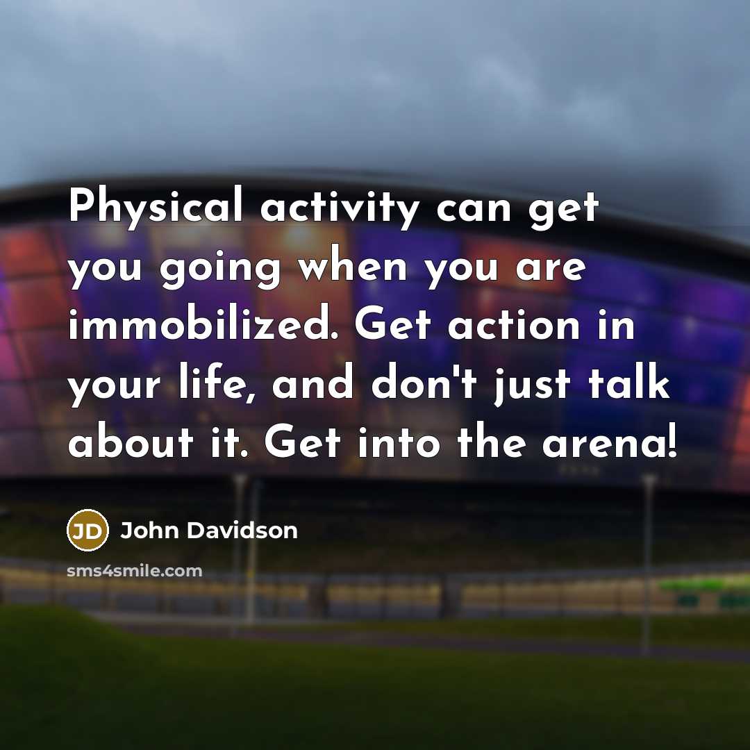 “Physical activity can get you going when you are immobilized. Get action in your life, and don't just talk about it. Get into the arena!” quote by John Davidson