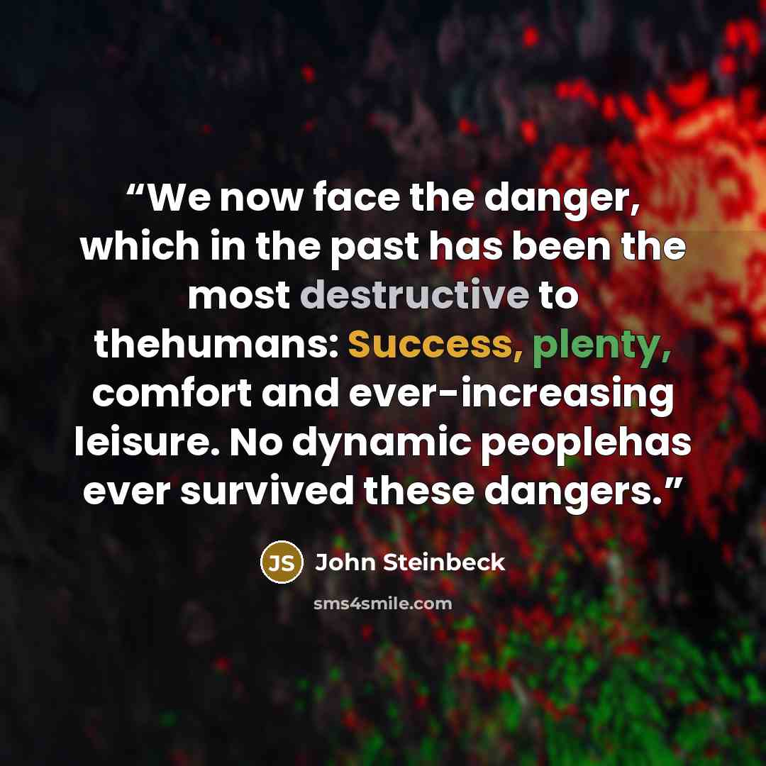 “We now face the danger, which in the past has been the most destructive to thehumans: Success, plenty, comfort and ever-increasing leisure. No dynamic peoplehas ever survived these dangers.” quote by John Steinbeck