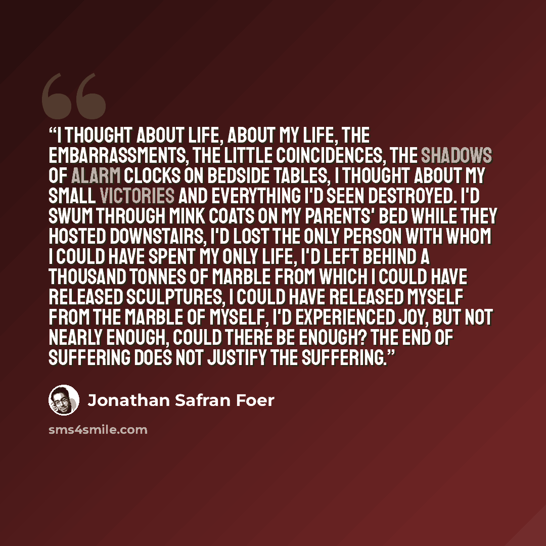 “i thought about life, about my life, the embarrassments, the little coincidences, the shadows of alarm clocks on bedside tables, i thought about my small victories and everything i'd seen destroyed. i'd swum through mink coats on my parents' bed while they hosted downstairs, i'd lost the only…” quote by jonathan safran foer