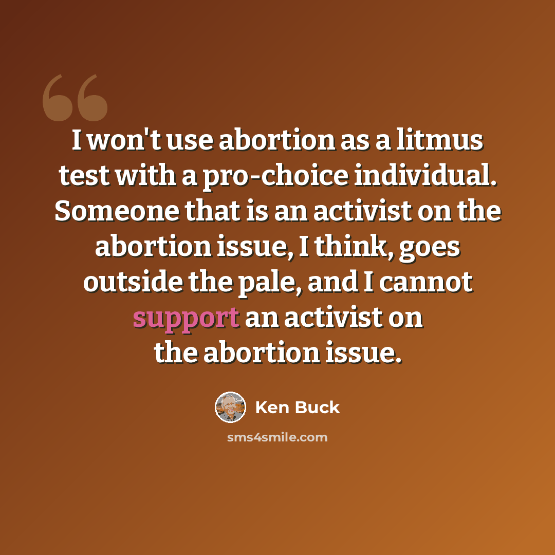 “I won't use abortion as a litmus test with a pro-choice individual. Someone that is an activist on the abortion issue, I think, goes outside the pale, and I cannot support an activist on the abortion issue.” quote by Ken Buck