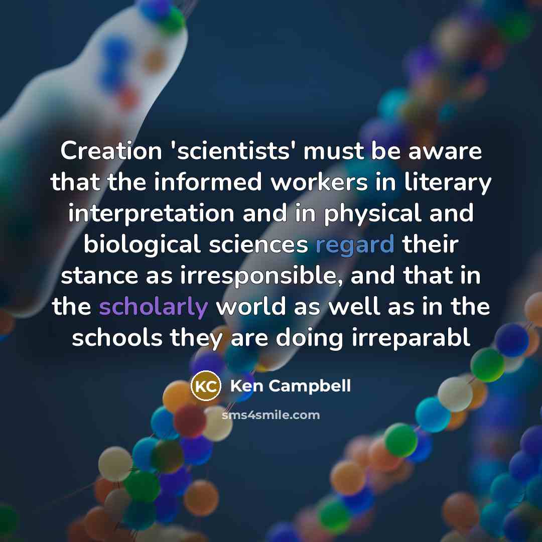 “Creation 'scientists' must be aware that the informed workers in literary interpretation and in physical and biological sciences regard their stance as irresponsible, and that in the scholarly world as well as in the schools they are doing irreparabl” quote by Ken Campbell