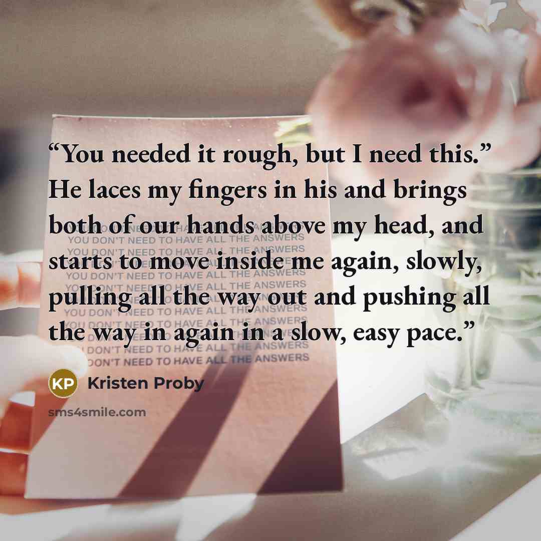 “You needed it rough, but I need this.” He laces my fingers in his and brings both of our hands above my head, and starts to move inside me again, slowly, pulling all the way out and pushing all the way in again in a slow, easy pace.” quote by Kristen Proby