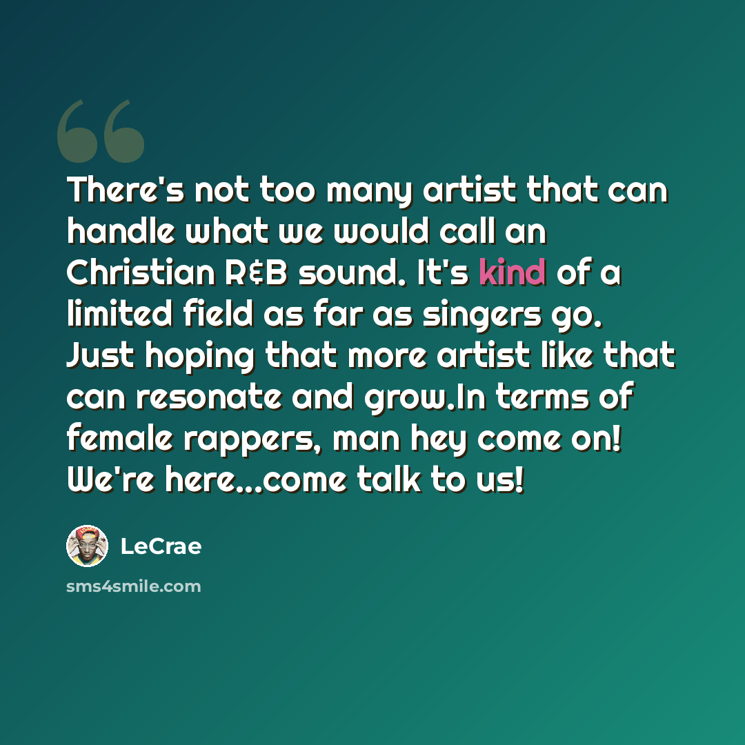 “There's not too many artist that can handle what we would call an Christian R&B sound. It's kind of a limited field as far as singers go. Just hoping that more artist like that can resonate and grow.In terms of female rappers, man hey come on! We're here...come talk to us!” quote by LeCrae